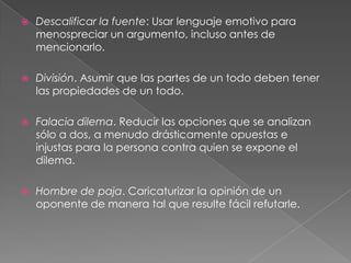 

Descalificar la fuente: Usar lenguaje emotivo para
menospreciar un argumento, incluso antes de
mencionarlo.



División. Asumir que las partes de un todo deben tener
las propiedades de un todo.



Falacia dilema. Reducir las opciones que se analizan
sólo a dos, a menudo drásticamente opuestas e
injustas para la persona contra quien se expone el
dilema.



Hombre de paja. Caricaturizar la opinión de un
oponente de manera tal que resulte fácil refutarle.

 