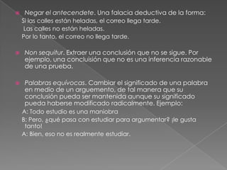 

Negar el antecendete. Una falacia deductiva de la forma:
Si las calles están heladas, el correo llega tarde.
Las calles no están heladas.
Por lo tanto, el correo no llega tarde.



Non sequitur. Extraer una conclusión que no se sigue. Por
ejemplo, una concluisión que no es una inferencia razonable
de una prueba.



Palabras equívocas. Cambiar el significado de una palabra
en medio de un arguemento, de tal manera que su
conclusión pueda ser mantenida aunque su significado
pueda haberse modificado radicalmente. Ejemplo:
A: Todo estudio es una maniobra
B: Pero, ¿qué pasa con estudiar para argumentar? ¡le gusta
tanto!
A: Bien, eso no es realmente estudiar.

 