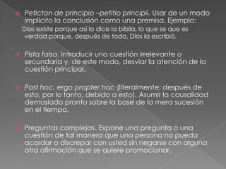 

Peticton de principio –petitio principii. Usar de un modo
implicito la conclusión como una premisa. Ejemplo:
Dios existe porque así lo dice la biblia, lo que se que es
verdad porque, después de todo, Dios la escribió.



Pista falsa. Introducir una cuestión irrelevante o
secundaria y, de este modo, desviar la atención de la
cuestión principal.



Post hoc, ergo propter hoc (literalmente: después de
esto, por lo tanto, debido a esto). Asumir la causalidad
demasiado pronto sobre la base de la mera sucesión
en el tiempo.



Preguntas complejas. Expone una pregunta o una
cuestión de tal manera que una persona no pueda
acordar o discrepar con usted sin negarse con alguna
otra afirmación que se quiere promocionar.

 
