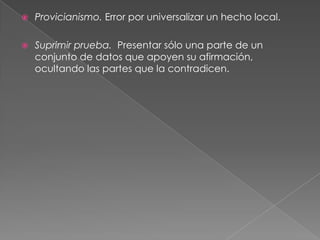 

Provicianismo. Error por universalizar un hecho local.



Suprimir prueba. Presentar sólo una parte de un
conjunto de datos que apoyen su afirmación,
ocultando las partes que la contradicen.

 