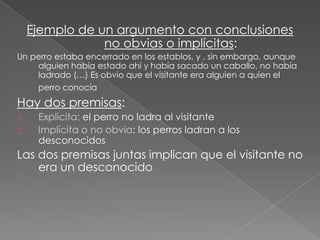 Ejemplo de un argumento con conclusiones
no obvias o implícitas:
Un perro estaba encerrado en los establos, y , sin embargo, aunque
alguien había estado ahí y había sacado un caballo, no había
ladrado (…) Es obvio que el visitante era alguien a quien el
perro conocía

Hay dos premisas:
1.
2.

Explicita: el perro no ladra al visitante
Implícita o no obvia: los perros ladran a los
desconocidos

Las dos premisas juntas implican que el visitante no
era un desconocido

 