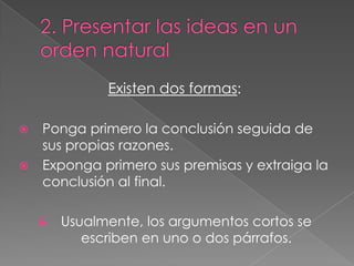 Existen dos formas:



Ponga primero la conclusión seguida de
sus propias razones.
Exponga primero sus premisas y extraiga la
conclusión al final.


Usualmente, los argumentos cortos se
escriben en uno o dos párrafos.

 