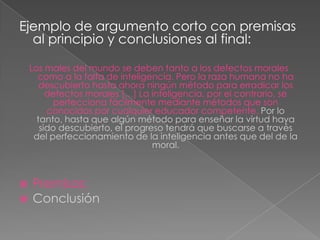 Ejemplo de argumento corto con premisas
al principio y conclusiones al final:
Los males del mundo se deben tanto a los defectos morales
como a la falta de inteligencia. Pero la raza humana no ha
descubierto hasta ahora ningún método para erradicar los
defectos morales […] La inteligencia, por el contrario, se
perfecciona fácilmente mediante métodos que son
conocidos por cualquier educador competente. Por lo
tanto, hasta que algún método para enseñar la virtud haya
sido descubierto, el progreso tendrá que buscarse a través
del perfeccionamiento de la inteligencia antes que del de la
moral.




Premisas:
Conclusión

 