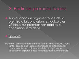 

Aún cuando un argumento, desde la
premisa a la conclusión, es lógico y es
válido, si sus premisas son débiles, su
conclusión será débil.



Ejemplo:

Nadie en el mundo es realmente feliz en la actualidad. Por lo
tanto, parece que los seres humanos no están hechos
precisamente para alcanzar la felicidad ¿Por qué
deberíamos esperar lo que nunca podemos encontrar?

 