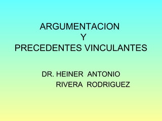 ARGUMENTACION
Y
PRECEDENTES VINCULANTES
DR. HEINER ANTONIO
RIVERA RODRIGUEZ
 