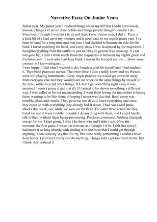Narrative Essay On Junior Years
Junior year. My junior year I realized things about myself that I hadn t previously
known. Things I ve never done before and things people thought I couldn t do.
Situations I thought I wouldn t be in and there I was. Junior year, I did it. There s
a little bit of a lead up to my moment and it goes back to my eighth grade year. I ve
been in band for a long time and that year I had decided to become an aide for the
band. I loved watching the band, and every show I was fascinated by the majorettes. I
thoughteverything from the outfits to just twirling in general was amazing. A year
had gone by, I didn t think much about the majorettes in between my eighth grade and
freshman year. I went into marching band; I was in the trumpet section.... Show more
content on Helpwriting.net ...
I was happy, I had what I wanted to do, I made a goal for myself and I had reached
it. Then band practices started. The other three I didn t really know and my friends
were still playing instruments. Every single practice we would go down far away
from everyone else and they would have me work on the same things by myself all
the time, while they did other things. If I didn t get something right away it was
assumed I wasn t going to get it at all. If I asked to be shown something a different
way, I was yelled at for not understanding. I went from loving the majorettes to hating
them, wanting to be like them, to hoping I never was like that. Band camp was
horrible, plain and simple. They gave me two days to learn everything and since
they came up with everything they already had it down. I had two awful panic
attacks that week, one while we were on the field. The other three acted like they
hated me and it wasn t subtle. I couldn t do anything with them, and I could barely
talk to them without them being patronizing. Practices continued. Nothing changed;
except for me. I kept going, I didn t let them win and I didn t quit. Now the
moment: the first game. I wasn t as nervous as I thought I d be. I felt that since I
had made it so long already with dealing with the three that I could get through
anything. I can honestly say that for my first time really performing I couldn t have
done better. I realized I really can do anything. Things didn t get too much better, but
I think they realized it
 