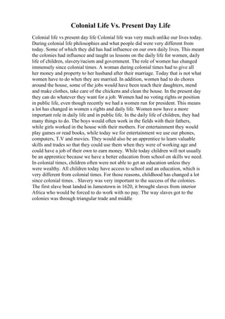 Colonial Life Vs. Present Day Life
Colonial life vs present day life Colonial life was very much unlike our lives today.
During colonial life philosophies and what people did were very different from
today. Some of which they did has had influence on our own daily lives. This meant
the colonies had influence and taught us lessons on the daily life for women, daily
life of children, slavery/racism and government. The role of women has changed
immensely since colonial times. A woman during colonial times had to give all
her money and property to her husband after their marriage. Today that is not what
women have to do when they are married. In addition, women had to do chores
around the house, some of the jobs would have been teach their daughters, mend
and make clothes, take care of the chickens and clean the house. In the present day
they can do whatever they want for a job. Women had no voting rights or position
in public life, even though recently we had a women run for president. This means
a lot has changed in women s rights and daily life. Women now have a more
important role in daily life and in public life. In the daily life of children, they had
many things to do. The boys would often work in the fields with their fathers,
while girls worked in the house with their mothers. For entertainment they would
play games or read books, while today we for entertainment we use our phones,
computers, T.V and movies. They would also be an apprentice to learn valuable
skills and trades so that they could use them when they were of working age and
could have a job of their own to earn money. While today children will not usually
be an apprentice because we have a better education from school on skills we need.
In colonial times, children often were not able to get an education unless they
were wealthy. All children today have access to school and an education, which is
very different from colonial times. For those reasons, childhood has changed a lot
since colonial times. . Slavery was very important to the success of the colonies.
The first slave boat landed in Jamestown in 1620, it brought slaves from interior
Africa who would be forced to do work with no pay. The way slaves got to the
colonies was through triangular trade and middle
 