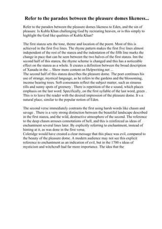 Refer to the paradox between the pleasure domes likeness...
Refer to the paradox between the pleasure domes likeness to Eden, and the sin of
pleasure. Is Kubla Khan challenging God by recreating heaven, or is this simply to
highlight the God like qualities of Kubla Khan?
The first stanza sets the tone, theme and location of the poem. Most of this is
achieved in the first five lines. The rhyme pattern makes the first five lines almost
independent of the rest of the stanza and the indentation of the fifth line marks the
change in pace that can be seen between the two halves of the first stanza. Inn the
second half of this stanza, the rhyme scheme is changed and this has a noticeable
effect on the stanza as a whole. It creates a definition between the broad description
of Xanadu in the ... Show more content on Helpwriting.net ...
The second half of this stanza describes the pleasure dome. The poet continues his
use of strange, mystical language, as he refers to the gardens and the blossoming,
incense bearing trees. Soft consonants reflect the subject matter, such as sinuous
rills and sunny spots of greenery . There is repetition of the e sound, which places
emphasis on the last word. Specifically, on the first syllable of the last word, green .
This is to leave the reader with the desired impression of the pleasure dome. It s a
natural place, similar to the popular notion of Eden.
The second verse immediately contrasts the first using harsh words like chasm and
savage . There is a very strong distinction between the beautiful landscape described
in the first stanza, and the wild, destructive atmosphere of the second. The reference
to the deep chasm arouses connotations of hell, and this is reinforced as ideas of
enchantment several lines later. By explicitly referring to enchantment, instead of
hinting at it, as was done in the first verse,
Coleridge would have created a clear message that this place was evil, compared to
the beauty of the pleasure dome. A modern audience may not see this explicit
reference to enchantment as an indication of evil, but in the 1700 s ideas of
mysticism and witchcraft had far more importance. The idea that the
 