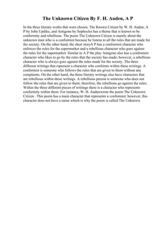 The Unknown Citizen By F. H. Auden, A P
In the three literary works that were chosen, The Known Citizen by W. H. Auden, A
P by John Updike, and Antigone by Sophocles has a theme that is known to be
conformity and rebellious. The poem The Unknown Citizen is mainly about the
unknown man who is a conformist because he listens to all the rules that are made for
the society. On the other hand, the short storyA P has a conformist character who
enforces the rules for the supermarket and a rebellious character who goes against
the rules for the supermarket. Similar to A P the play Antigone also has a conformist
character who likes to go by the rules that the society has made; however, a rebellious
character who is always goes against the rules made for the society. The three
different writings that represent a character who conforms within these writings. A
conformist is someone who follows the rules that are given to them without any
complaints. On the other hand, the three literary writings also have characters that
are rebellious within these writings. A rebellious person is someone who does not
follow the rules that are given to them; therefore, the rebellions go against the rules.
Within the three different pieces of writings there is a character who represents
conformity within them. For instance, W. H. Audenwrote the poem The Unknown
Citizen . This poem has a main character that represents a conformist; however, this
character does not have a name which is why the poem is called The Unknown
 