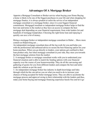 Advantages Of A Mortgage Broker
Appoint a Mortgage Consultant or Broker service when buying your Home Buying
a home is likely to be one of the biggest purchases in your life and when shopping for
mortgage finance, it is always prudent to enlist the service of an independent
mortgage consultant or a mortgage broker, since it is your biggest financial
commitment. MortgageConsultant or independent mortgage broker helps to find the
best rate and terms in the market as they have an access to compare the best
mortgage deal depending on your financial requirement, from wide lenders list and
hundreds of mortgage loanproduct. Choosing the right home loan and repaying it
quickly can save a lot of money.
Hiring a mortgage broker or independent mortgage consultant in Dubai ... Show more
content on Helpwriting.net ...
An independent mortgage consultant does all the leg work for you and helps you
with the professional and unbiased advice to secure the best financing option for your
home purchase. When you go directly to lenders, your options get confined to their
loan product only, but when mortgage consultant at your side, they steer you towards
the best mortgage solution from the market.
2. A mortgage broker or mortgage consultant works with you to understand your
financial situation and is able to match the funding options with your financial
capacity over the course of your homeownership. They do all the canvassing and
gathering of quotes for you from different lenders and compare the best and tailor
made the solution as per the need.
3. An independent mortgage broker has industry in depth knowledge and links
through which he/she can advise you on what you need to do to increase your
chances of being accepted for better mortgage terms. They are able to accelerate the
mortgage process and approval owing to their relationship with the lenders and thus,
make your home buying and mortgage financing experience hassle free and let it go
 