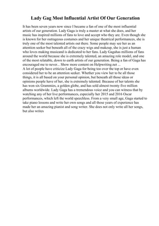 Lady Gag Most Influential Artist Of Our Generation
It has been seven years now since I became a fan of one of the most influential
artists of our generation. Lady Gaga is truly a master at what she does, and her
music has inspired millions of fans to love and accept who they are. Even though she
is known for her outrageous costumes and her unique theatrical performances, she is
truly one of the most talented artists out there. Some people may see her as an
attention seeker but beneath all of the crazy wigs and makeup, she is just a human
who loves making musicand is dedicated to her fans. Lady Gagahas millions of fans
around the world because she is extremely talented, an amazing role model, and one
of the most relatable, down to earth artists of our generation. Being a fan of Gaga has
encouraged me to never... Show more content on Helpwriting.net ...
A lot of people have criticize Lady Gaga for being too over the top or have even
considered her to be an attention seeker. Whether you view her to be all those
things, it is all based on your personal opinion, but beneath all those ideas or
opinions people have of her, she is extremely talented. Because of her talents she
has won six Grammies, a golden globe, and has sold almost twenty five million
albums worldwide. Lady Gaga has a tremendous voice and you can witness that by
watching any of her live performances, especially her 2015 and 2016 Oscar
performances, which left the world speechless. From a very small age, Gaga started to
take piano lessons and write her own songs and all those years of experience has
made her an amazing pianist and song writer. She does not only write all her songs,
but also writes
 