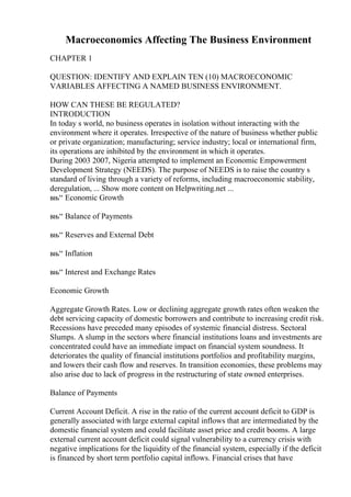 Macroeconomics Affecting The Business Environment
CHAPTER 1
QUESTION: IDENTIFY AND EXPLAIN TEN (10) MACROECONOMIC
VARIABLES AFFECTING A NAMED BUSINESS ENVIRONMENT.
HOW CAN THESE BE REGULATED?
INTRODUCTION
In today s world, no business operates in isolation without interacting with the
environment where it operates. Irrespective of the nature of business whether public
or private organization; manufacturing; service industry; local or international firm,
its operations are inhibited by the environment in which it operates.
During 2003 2007, Nigeria attempted to implement an Economic Empowerment
Development Strategy (NEEDS). The purpose of NEEDS is to raise the country s
standard of living through a variety of reforms, including macroeconomic stability,
deregulation, ... Show more content on Helpwriting.net ...
вњ“ Economic Growth
вњ“ Balance of Payments
вњ“ Reserves and External Debt
вњ“ Inflation
вњ“ Interest and Exchange Rates
Economic Growth
Aggregate Growth Rates. Low or declining aggregate growth rates often weaken the
debt servicing capacity of domestic borrowers and contribute to increasing credit risk.
Recessions have preceded many episodes of systemic financial distress. Sectoral
Slumps. A slump in the sectors where financial institutions loans and investments are
concentrated could have an immediate impact on financial system soundness. It
deteriorates the quality of financial institutions portfolios and profitability margins,
and lowers their cash flow and reserves. In transition economies, these problems may
also arise due to lack of progress in the restructuring of state owned enterprises.
Balance of Payments
Current Account Deficit. A rise in the ratio of the current account deficit to GDP is
generally associated with large external capital inflows that are intermediated by the
domestic financial system and could facilitate asset price and credit booms. A large
external current account deficit could signal vulnerability to a currency crisis with
negative implications for the liquidity of the financial system, especially if the deficit
is financed by short term portfolio capital inflows. Financial crises that have
 