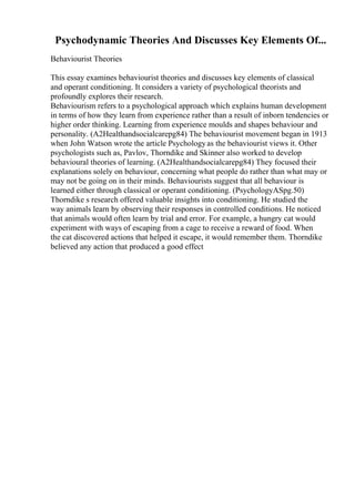 Psychodynamic Theories And Discusses Key Elements Of...
Behaviourist Theories
This essay examines behaviourist theories and discusses key elements of classical
and operant conditioning. It considers a variety of psychological theorists and
profoundly explores their research.
Behaviourism refers to a psychological approach which explains human development
in terms of how they learn from experience rather than a result of inborn tendencies or
higher order thinking. Learning from experience moulds and shapes behaviour and
personality. (A2Healthandsocialcarepg84) The behaviourist movement began in 1913
when John Watson wrote the article Psychologyas the behaviourist views it. Other
psychologists such as, Pavlov, Thorndike and Skinner also worked to develop
behavioural theories of learning. (A2Healthandsocialcarepg84) They focused their
explanations solely on behaviour, concerning what people do rather than what may or
may not be going on in their minds. Behaviourists suggest that all behaviour is
learned either through classical or operant conditioning. (PsychologyASpg.50)
Thorndike s research offered valuable insights into conditioning. He studied the
way animals learn by observing their responses in controlled conditions. He noticed
that animals would often learn by trial and error. For example, a hungry cat would
experiment with ways of escaping from a cage to receive a reward of food. When
the cat discovered actions that helped it escape, it would remember them. Thorndike
believed any action that produced a good effect
 