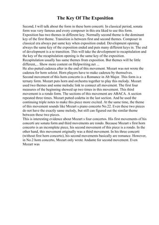 The Key Of The Exposition
Second, I will talk about the form in these horn concerti. In classical period, sonata
form was very famous and every composer in this era liked to use this form.
Exposition has two themes in different key. Normally second theme is the dominant
key of the first theme. Transition is between first and second themes. Composer in
classical era always put same key when exposition ended. Development opening
always the same key of the exposition ended and puts many different keys in. The end
of development is a re transition. This will take the development to recapitulation and
the key of the recapitulation opening is the same key of the exposition.
Recapitulation usually has same themes from exposition. But themes will be little
different,... Show more content on Helpwriting.net ...
He also putted cadenza after in the end of this movement. Mozart was not wrote the
cadenza for horn soloist. Horn players have to make cadenza by themselves.
Second movement of this horn concerto is a Romance in Ab Major. This form is a
ternary form. Mozart puts horn and orchestra together to play this melody. Mozart
used two themes and some melodic link to connect all movement. The first four
measures of the beginning showed up two times in this movement. This third
movement is a rondo form. The sections of this movement are ABACA. A section
repeated three times. Mozart putted codetta in the last section. And he used the
continuing triple notes to make this piece more excited. At the same time, the theme
of this movement sounds like Mozart s piano concerto No.22. Even these two pieces
do not have the exactly same melody, but still can figured out the similar theme
between these two pieces.
This is interesting evidence about Mozart s four concertos. His first movements of his
concerti are sonata form and third movements are rondo. Because Mozart s first horn
concerto is an incomplete piece, his second movement of this piece is a rondo. In the
other hand, this movement originally was a third movement. In his three concerti
(without first horn concerto), his second movements basically are romance. However,
in No.2 horn concerto, Mozart only wrote Andante for second movement. Even
Mozart was
 