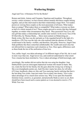 Wuthering Heights
Angel and Tess: A Romance Fit For the Books?
Romeo and Juliet, Antony and Cleopatra, Napolean and Josephine. Throughout
society s entire existence, we have known almost innately that these couples belong
together, and yet fate intervened to deal their relationship a tragic blow. Yet readers
persist on viewing these couples as the most passionate of all times. What makes
them so unique? What makes them so compatible? What makes everyone see them
as half of a whole instead of two? These couples proved to society that they belonged
together, no matter what circumstances they faced . They possessed True Love, the
rare gift that makes a relationship last, amidst outer turmoil. In the novel, Tess of the
D Ubervilles, by Thomas Hardy, ... Show more content on Helpwriting.net ...
Hardy writes, Her face was dry and pale as if she regarded herself in the light of a
murderess. (29) Tess was the only one who realized what the absence of a horse
would mean to the family s welfare, and therefore, felt guilty. However, Angel Clare
finds problems like these somewhat unfathomable. His wealth and social class has
not allowed him to experience such situations as Tess. Once again, differences such
as these break the ties of the unification of true love.
Tess, unlike Angel, was taken advantage of. In different stages of her life, she is used
in more ways than one. Angel never was, and could not understand to what extent
Tess s trauma has been stretched to. Tess is taken advantage of both knowingly, and
unwittingly. Her mother did not realize that she was using her daughter. Joan
Durbeyfield is just an extravagant impractical woman who meant no harm. She,
too, wants the best for her family, but she goes about the wrong way of doing it.
She even triumphantly points out, And if he don t marry her afore, he will after.
(47) Joan, heedlessly, plans on Alec and Tess marrying, barely realizing that that is
the last thing Tess wants. Joan just wants Tess to marry into money. Tess is also
taken advantage of in a much more serious way. Why it was upon this beautiful
feminine tissue, sensitive, as gossamer, and practically blank as snow as yet, there
should have been traced such a coarse pattern as it was doomed to receive. (71)
While Tess was
 