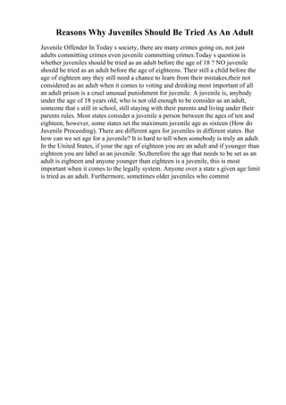 Reasons Why Juveniles Should Be Tried As An Adult
Juvenile Offender In Today s society, there are many crimes going on, not just
adults committing crimes even juvenile committing crimes.Today s question is
whether juveniles should be tried as an adult before the age of 18 ? NO juvenile
should be tried as an adult before the age of eighteens. Their still a child before the
age of eighteen any they still need a chance to learn from their mistakes,their not
considered as an adult when it comes to voting and drinking most important of all
an adult prison is a cruel unusual punishment for juvenile. A juvenile is, anybody
under the age of 18 years old, who is not old enough to be consider as an adult,
someone that s still in school, still staying with their parents and living under their
parents rules. Most states consider a juvenile a person between the ages of ten and
eighteen, however, some states set the maximum juvenile age as sixteen (How do
Juvenile Proceeding). There are different ages for juveniles in different states. But
how can we set age for a juvenile? It is hard to tell when somebody is truly an adult.
In the United States, if your the age of eighteen you are an adult and if younger than
eighteen you are label as an juvenile. So,therefore the age that needs to be set as an
adult is eighteen and anyone younger than eighteen is a juvenile, this is most
important when it comes to the legally system. Anyone over a state s given age limit
is tried as an adult. Furthermore, sometimes older juveniles who commit
 