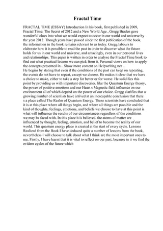 Fractal Time
FRACTAL TIME (ESSAY) Introduction In his book, first published in 2009,
Fractal Time: The Secret of 2012 and a New World Age , Gregg Braden gave
wonderful clues into what we would expect to occur in our world and universe by
the year 2012. Though years have passed since the first publication of the book,
the information in the book remains relevant to us today. Gregg labours to
elaborate how it is possible to read the past in order to discover what the future
holds for us in our world and universe, and amazingly, even in our personal lives
and relationships. This paper is written in order to analyse the Fractal Time book to
find out what practical lessons we can pick from it. Personal views on how to apply
the concepts presented in... Show more content on Helpwriting.net ...
He begins by stating that even if the conditions of the past can keep on repeating,
the events do not have to repeat, except we choose. He makes it clear that we have
a choice to make, either to take a step for better or for worse. He solidifies this
point by providing us with important discoveries, like the Quantum Energy theory,
the power of positive emotions and our Heart s Magnetic field influence on our
environment all of which depend on the power of our choice. Gregg clarifies that a
growing number of scientists have arrived at an inescapable conclusion that there
s a place called The Realm of Quantum Energy. These scientists have concluded that
it is at this place where all things begin, and where all things are possible and the
kind of thoughts, feelings, emotions, and beliefs we choose to have at this point is
what will influence the results of our circumstances regardless of the conditions
we may be faced with. In this place it is believed, the atoms of matter are
influenced by thought, feeling, emotion, and belief to become the reality of our
world. This quantum energy place is created at the start of every cycle. Lessons
Realized from the Book I have deduced quite a number of lessons from the book,
nevertheless I will choose to talk about what I think are the most important ones to
me. Firstly, I have learnt that it is vital to reflect on our past, because in it we find the
evident cycles of the future which
 