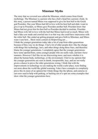 Minotaur Myths
The story that we covered was called the Minotaur, which comes from Greek
mythology. The Minotaur is a person who has a bull s head but a person s body. In
this story, a person named Minos was supposed to give his best bull to the Greek
god Poseiden. One year Minos had fell in love with his best bull and didn t want to
give it up to Poseiden, so Minos gave Poseiden another bull. Poseiden knew that
Minos had not given him his best bull so Poseiden decided to retaliate. Poseiden
had Minos wife fall in love with the bull that Minos had loved so much. Minos wife
had a fake cow made and crawled into it so that way she could have intercourse with
the white bull. She ended up getting pregnant and gave birth to Minotaur, and Minos
wasn t sure how... Show more content on Helpwriting.net ...
I think the younger generations today take a lot of crap from older generations
because of they way we do things. I feel a lot of older people don t like the change
with things like technology, laws, and other things along those lines, and therefore
blame the younger generations. I completely agree that the younger generations
have some spoiled brats, some younger people who are really rude, and don t have
manners. However I feel like we are discovering more, and more whether it is
about the human body, technology, or the environment. I feel in my opinion that
the younger generations are seen as dumb, irresponsible, lazy, and are not really
given a chance to prove the older generations wrong. I think that with the
improvements in technology we are making the world a safer place, were finding
out more about the world like global warming. I don t have examples to completely
prove this its more of an opinion but I think things like the iphone, and cameras in
cars now used to help with parking, or backing out of a spot are some examples that
show what the younger generations have
 