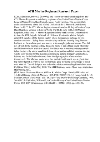6TH Marine Regiment Research Paper
LCPL Dubuisson, Bryce A. 20160922 The History of 6TH Marine Regiment The
6TH Marine Regiment is an infantry regiment of the United States Marine Corps
based at Marine Corps Base Camp Lejeune, North Carolina. The regiment falls
under the command of the 2nd Marine Division of the II Marine Expeditionary
Force. In 1917, the 6TH Marine Regiment was ativated on 11 July at Marine Corps
Base Quantico, Virginia to fight in World War I1. In early 1918, 6TH Marine
Regiment joined the 5TH Marine Regiment and the 6TH Machine Gun Battalion
to form the 4TH Brigade. In March of 1918 near Verdun the Marine Brigade
entered th trenches of the Toulon Sector, where the regiment suffered its first
combat casualties1. Being forced to wear Army uniforms the only thing Marines
had to to set themselves apart was a cover with an eagle globe and ancore. This did
not sit will ith the marines so they desiged a patch. It had a black shield white star
and indian head with a full war dress2. The black was to mourne and respect their
fallen brothers, the shield stood for defense of each other and their country, the star
was to show respect for the marines commanding general Bridger Genral John A
lejeune, and the indian head was to show the fighting spirte of the marines
themselves2. The Marines would wear this patch in battle and it was a sybole that
the enemy feared, a symbole that the Germans gave the name shock troops to those
who wore it1. The 4th Brigade was ordered to reinforce crumbling French lines near
ChГўteau Thierry in late May 1918. The 6TH Regiment took... Show more content on
Helpwriting.net ...
(U) 1.Jones, Lieutenant General William K, Marine Corps Historical Division, ed.
1.A Brief History of the 6th Marines, 1987, PDF, 20160912 2.(U) Henry, Mark R, US
Marine Corps in World War I 1917 18. New York: Osprey Publishing Company, 1999,
20160915 3.(U) Parker, William D, A Concise History of the United States Marine
Corps, 1775 1969 (Washington, D.C.: HistDiv, HQMC, 1970), pp. 52 55 56,
 