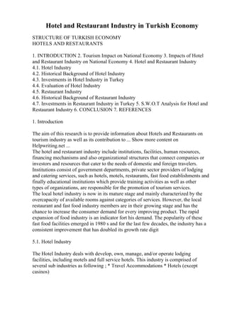 Hotel and Restaurant Industry in Turkish Economy
STRUCTURE OF TURKISH ECONOMY
HOTELS AND RESTAURANTS
1. INTRODUCTION 2. Tourism Impact on National Economy 3. Impacts of Hotel
and Restaurant Industry on National Economy 4. Hotel and Restaurant Industry
4.1. Hotel Industry
4.2. Historical Background of Hotel Industry
4.3. Investments in Hotel Industry in Turkey
4.4. Evaluation of Hotel Industry
4.5. Restaurant Industry
4.6. Historical Background of Restaurant Industry
4.7. Investments in Restaurant Industry in Turkey 5. S.W.O.T Analysis for Hotel and
Restaurant Industry 6. CONCLUSION 7. REFERENCES
1. Introduction
The aim of this research is to provide information about Hotels and Restaurants on
tourism industry as well as its contribution to ... Show more content on
Helpwriting.net ...
The hotel and restaurant industry include institutions, facilities, human resources,
financing mechanisms and also organizational structures that connect companies or
investors and resources that cater to the needs of domestic and foreign travelers.
Institutions consist of government departments, private sector providers of lodging
and catering services, such as hotels, motels, restaurants, fast food establishments and
finally educational institutions which provide training activities as well as other
types of organizations, are responsible for the promotion of tourism services.
The local hotel industry is now in its mature stage and mainly characterized by the
overcapacity of available rooms against categories of services. However, the local
restaurant and fast food industry members are in their growing stage and has the
chance to increase the consumer demand for every improving product. The rapid
expansion of food industry is an indicator fort his demand. The popularity of these
fast food facilities emerged in 1980 s and for the last few decades, the industry has a
consistent improvement that has doubled its growth rate digit
5.1. Hotel Industry
The Hotel Industry deals with develop, own, manage, and/or operate lodging
facilities, including motels and full service hotels. This industry is comprised of
several sub industries as following ; * Travel Accommodations * Hotels (except
casinos)
 