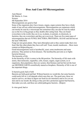 Pros And Cons Of Microorganisms
Aum Bansal
Mr Marlon A. Uson
Science
6th September 2014
Microorganisms are good or bad
Some of the organisms don t have tissues, organs, organ systems they have a body
made of one cell are called microorganisms. Microorganisms are organisms which
can mostly be seen by a microscope but sometimes they can also be seen by naked
eye as the live in big groups as they double after eating food. They are found
everywhere in the world, they are in us, in plants, in animals, in chemicals, in
factories, they are everywhere and they are even in air. There are five main types of
microorganisms that are FUNGI, BACTERIA, PROTOZOA, ALGAE and last but not
the least VIRUSES.
Fungi are non green plants .They lack chloroplast and so they cannot make their own
food. But like other plants they have cell wall. Yeast, mould, mushroom... Show more
content on Helpwriting.net ...
Good microorganisms such as lactobacilli, yeast, some mushrooms and some
protozoa. They protect us from diseases. The lactobacillus prevents us or fights
bacterial diseases.
The hierarchy of life
In the hierarchy of life it comes in the 8th position. The hierarchy of life starts with
atoms, then molecules, organelles, cells, tissues, organs, organ system, us or
organisms, then population, then eco system, then biomass and last but not the least
our MOTHER EARTH scientifically named as biosphere. Hierarchy of life is one of
the important things.
Is bacteria good, bad or both
Bacteria are both good and bad. Without bacteria we would die, but some bacteria
could easily kill us: it all depends which ones they are. The good ones, those we
need to survive, are there to digest our food (in our intestines) and to live on our
skin and in our mouth. By doing so they provide a protection against bad bacteria,
that make you sick, and these are called pathogenic bacteria . (Skipor)
Is virus good, bad or
 
