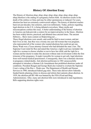 History Of Abortion Essay
The History of Abortion nbsp; nbsp; nbsp; nbsp; nbsp; nbsp; nbsp; nbsp; nbsp;
nbsp;Abortion is the ending of a pregnancy before birth. An abortion results in the
death of the embryo or fetus and may be either spontaneous or induced. For years,
abortion has been an extremely controversial subject. The history of abortion reaches
back not just decades, but centuries, and even milleniums. Today, policies regarding
legal abortion in the U.S. is being debated everywhere. Many myths and
misconceptions confuse this issue. A better understanding of the history of abortion
in America can help provide a context for an improved policy in the future. Abortion
has been widely known, practiced, and debated since ancient times. The ancient
Hebrews... Show more content on Helpwriting.net ...
These illegal abortions were unsafe, and could be fatal to most women, and put
their lives at risk. Jane Roe was a twenty one year old woman that was pregnant,
who represented all of the women who wanted abortions but could not get one.
Henry Wade was a Texas attorney General who had defended the state s law. The
Supreme Court ruled for Roe and stated that America s right to privacy included: the
right for a woman to choose whether or not to have her child; and the right for a
woman and her doctor to make this decision without state involvement within the first
trimester of the pregnancy. It made it possible for woman to get safe, legal abortions
from well trained medical practitioners. Consequently, there was a dramatic decrease
in pregnancy related deaths. Anti abortion politicians in 1981 unsuccessfully
attempted to introduce a Human Life Amendment that prohibited abortions under all
conditions. President Reagan and George Bush also wanted to overturn the Supreme
Court s ruling of the Roe v. Wade case. The Department of Health and Human
Services in 1988, introduced federal gag rules. These rules did not allow federally
funded family planning clinics to discuss and inform their patients about abortion. In
1939, the abortion pill RU 486 was banned by the FDA (Food and Drug
Administration). After, many anti abortion bills were introduced in state legislatures.
Bills supporting abortion rights were
 