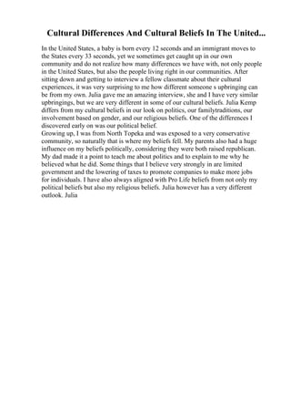 Cultural Differences And Cultural Beliefs In The United...
In the United States, a baby is born every 12 seconds and an immigrant moves to
the States every 33 seconds, yet we sometimes get caught up in our own
community and do not realize how many differences we have with, not only people
in the United States, but also the people living right in our communities. After
sitting down and getting to interview a fellow classmate about their cultural
experiences, it was very surprising to me how different someone s upbringing can
be from my own. Julia gave me an amazing interview, she and I have very similar
upbringings, but we are very different in some of our cultural beliefs. Julia Kemp
differs from my cultural beliefs in our look on politics, our familytraditions, our
involvement based on gender, and our religious beliefs. One of the differences I
discovered early on was our political belief.
Growing up, I was from North Topeka and was exposed to a very conservative
community, so naturally that is where my beliefs fell. My parents also had a huge
influence on my beliefs politically, considering they were both raised republican.
My dad made it a point to teach me about politics and to explain to me why he
believed what he did. Some things that I believe very strongly in are limited
government and the lowering of taxes to promote companies to make more jobs
for individuals. I have also always aligned with Pro Life beliefs from not only my
political beliefs but also my religious beliefs. Julia however has a very different
outlook. Julia
 