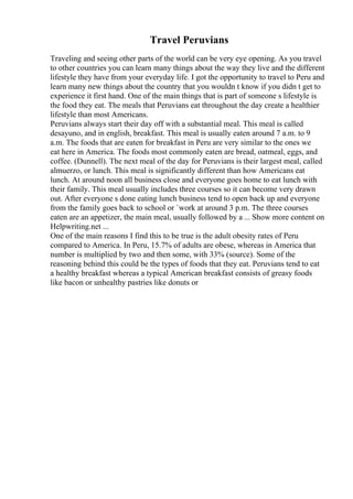 Travel Peruvians
Traveling and seeing other parts of the world can be very eye opening. As you travel
to other countries you can learn many things about the way they live and the different
lifestyle they have from your everyday life. I got the opportunity to travel to Peru and
learn many new things about the country that you wouldn t know if you didn t get to
experience it first hand. One of the main things that is part of someone s lifestyle is
the food they eat. The meals that Peruvians eat throughout the day create a healthier
lifestyle than most Americans.
Peruvians always start their day off with a substantial meal. This meal is called
desayuno, and in english, breakfast. This meal is usually eaten around 7 a.m. to 9
a.m. The foods that are eaten for breakfast in Peru are very similar to the ones we
eat here in America. The foods most commonly eaten are bread, oatmeal, eggs, and
coffee. (Dunnell). The next meal of the day for Peruvians is their largest meal, called
almuerzo, or lunch. This meal is significantly different than how Americans eat
lunch. At around noon all business close and everyone goes home to eat lunch with
their family. This meal usually includes three courses so it can become very drawn
out. After everyone s done eating lunch business tend to open back up and everyone
from the family goes back to school or `work at around 3 p.m. The three courses
eaten are an appetizer, the main meal, usually followed by a ... Show more content on
Helpwriting.net ...
One of the main reasons I find this to be true is the adult obesity rates of Peru
compared to America. In Peru, 15.7% of adults are obese, whereas in America that
number is multiplied by two and then some, with 33% (source). Some of the
reasoning behind this could be the types of foods that they eat. Peruvians tend to eat
a healthy breakfast whereas a typical American breakfast consists of greasy foods
like bacon or unhealthy pastries like donuts or
 
