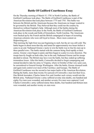 Battle Of Guilford Courthouse Essay
On the Thursday morning of March 15, 1781 in North Carolina, the Battle of
Guilford Courthouse took place. The Battle of Guilford Courthouse is part of the
American Revolution that took place between 1775 and 1783. This battle was
between the British and the Americans because the Americans no longer wanted to
be governed by the British. They believed that they could run the country by
themselves without England s help. Although most of the battles during the
American Revolution took place in the North, the Battle of Guilford Courthouse
took place in the woods and fields of Greensboro, North Carolina. The Americans
were backed up by the French and the British campaigned in hopes of recruiting
American colonists who were still loyal to Great... Show more content on
Helpwriting.net ...
That morning the light frost was just beginning to melt, but the air was still cold. The
battle began at about noon that day and lasted for approximately two hours before it
came to an end. Nathanael Greene s tactic to win the battle was to line his men up in
three parallel rows. The battle started with the cannons being fired rapidly at their
enemy. Greene s men began to panic and then began to scatter in every direction. The
troops heavily fought on both sides, but in the end, Nathanael Greene and his troops
decided to retreat. The British may have won the battle, but they ended up suffering
tremendous losses. After this battle, Cornwallis decided to forget campaigning and
instead decided to take his army to Virginia, where in October of that very same year,
he surrendered to General George Washington. After the battle, Greene returned south
and again took control over most of the Carolina s and Georgia. The Battle of
Guilford Courthouse was the second to last major battle of the American Revolution.
During the battle, more than twenty five percent of Cornwallis s men lost their lives.
One British lawmaker, Charles James Fox said Another such victory would ruin the
British army. Nathanael Greene s army suffered seventy nine deaths, one hundred and
eighty five men were wounded, and another seventy five men were captured. Lord
Charles Cornwallis s army suffered ninety three deaths, four hundred and thirteen men
were wounded, and another twenty six men were
 