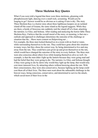 Three Skeleton Key Quotes
What if you were told a legend that there were three skeletons, gleaming with
phosphorescent light, dancing over a small rock, screaming. Would you be
longing to go? Answer would be as obvious as is asking if rain is dry. The story
Three Skeleton Key is a horror story about three lighthouse keepers on an isolated
island off the coast of Guiana, the same island as the legend suggests. While they
are there, a horde of ferocious rats suddenly raid the island off of a boat, attacking
the narrator, Le Gleo, and Itchoua. After reading and analyzing the horror fable Three
Skeleton Key, I believe that the overall moral of the story, or meaning, is that one s
outlook and approach to challenges determines the outcome of the challenge or
situation that the... Show more content on Helpwriting.net ...
For example, the three men locked themselves in a room with no food or water,
while surrounding themselves to the rats. They could have gone about this situation
in many ways, but they chose the correct way, by being determined to live and stay
away from the rats. They could have just given up and given themselves to the rats,
which would have changed the outcome of the story in every fashion. The three men
were also conscious about others lives while keeping themselves alive as well. An
example, is that the men didn t light up the lantern because they were going mad and
had the belief that they were going to die. The narrator, Le Gleo, and Itchoua thought
if they were going to die by dawn why would they light up the lamp, that would only
cost more innocent lives, by attracting others without knowing about the rats. With
their consciousness, they were also conservative, because lighting up the lamp could
cost them all of their lives. The three men went about the unbearable challenge in the
bravest ways, being conscious, conservative, and determined to survive the attack,
which saved most of their lives in the
 