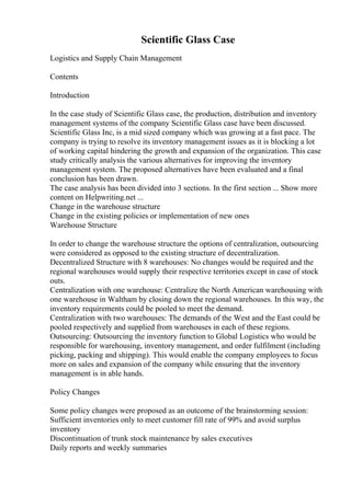 Scientific Glass Case
Logistics and Supply Chain Management
Contents
Introduction
In the case study of Scientific Glass case, the production, distribution and inventory
management systems of the company Scientific Glass case have been discussed.
Scientific Glass Inc, is a mid sized company which was growing at a fast pace. The
company is trying to resolve its inventory management issues as it is blocking a lot
of working capital hindering the growth and expansion of the organization. This case
study critically analysis the various alternatives for improving the inventory
management system. The proposed alternatives have been evaluated and a final
conclusion has been drawn.
The case analysis has been divided into 3 sections. In the first section ... Show more
content on Helpwriting.net ...
Change in the warehouse structure
Change in the existing policies or implementation of new ones
Warehouse Structure
In order to change the warehouse structure the options of centralization, outsourcing
were considered as opposed to the existing structure of decentralization.
Decentralized Structure with 8 warehouses: No changes would be required and the
regional warehouses would supply their respective territories except in case of stock
outs.
Centralization with one warehouse: Centralize the North American warehousing with
one warehouse in Waltham by closing down the regional warehouses. In this way, the
inventory requirements could be pooled to meet the demand.
Centralization with two warehouses: The demands of the West and the East could be
pooled respectively and supplied from warehouses in each of these regions.
Outsourcing: Outsourcing the inventory function to Global Logistics who would be
responsible for warehousing, inventory management, and order fulfilment (including
picking, packing and shipping). This would enable the company employees to focus
more on sales and expansion of the company while ensuring that the inventory
management is in able hands.
Policy Changes
Some policy changes were proposed as an outcome of the brainstorming session:
Sufficient inventories only to meet customer fill rate of 99% and avoid surplus
inventory
Discontinuation of trunk stock maintenance by sales executives
Daily reports and weekly summaries
 