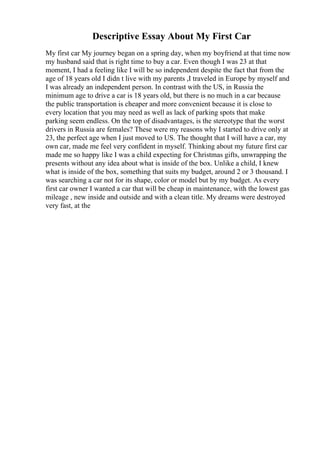 Descriptive Essay About My First Car
My first car My journey began on a spring day, when my boyfriend at that time now
my husband said that is right time to buy a car. Even though I was 23 at that
moment, I had a feeling like I will be so independent despite the fact that from the
age of 18 years old I didn t live with my parents ,I traveled in Europe by myself and
I was already an independent person. In contrast with the US, in Russia the
minimum age to drive a car is 18 years old, but there is no much in a car because
the public transportation is cheaper and more convenient because it is close to
every location that you may need as well as lack of parking spots that make
parking seem endless. On the top of disadvantages, is the stereotype that the worst
drivers in Russia are females? These were my reasons why I started to drive only at
23, the perfect age when I just moved to US. The thought that I will have a car, my
own car, made me feel very confident in myself. Thinking about my future first car
made me so happy like I was a child expecting for Christmas gifts, unwrapping the
presents without any idea about what is inside of the box. Unlike a child, I knew
what is inside of the box, something that suits my budget, around 2 or 3 thousand. I
was searching a car not for its shape, color or model but by my budget. As every
first car owner I wanted a car that will be cheap in maintenance, with the lowest gas
mileage , new inside and outside and with a clean title. My dreams were destroyed
very fast, at the
 