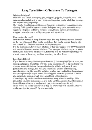 Long Term Effects Of Inhalants To Teenagers
What are Inhalants?
Inhalants, also known as laughing gas , snappers , poppers , whippets , bold , and
rush , are chemicals found in many household items that can be inhaled on purpose;
that purpose being to get high.
They can be found in/are paint thinners, fingernail polish remover, degreasers, dry
cleaning fluids, gasoline, contact cement, hairspray, spray paint, deodorant spray,
vegetable oil sprays, and fabric protector spray, Butane lighters, propane tanks,
whipped cream dispensers, refrigerant gases, and anesthetics.
How can they be Used?
Inhalants can be used in many different ways. The way that they are used depends
on the type of inhalant. They can be snorted , or they can be sprayed directly into
one s mouth or ... Show more content on Helpwriting.net ...
But the main danger, however, of inhalants is their easy access; over 1,000 household
and industrial items are/contain inhalants. To a teenager, inhalants may seem worth
the risk, and many teens have risked it, but in the end, the bad outweighs the good
when it comes to these easy to obtain seemingly harmless drugs.
Long Term Effects?
If you do survive using inhalants your first time, (I m not saying if just to scare you,
many people really do die their first time using inhalants; 22% to be exact) and you
continue abuse of inhalants, then your brain cells will die, and you will have
permanent nerve damage, that will give you muscle spasms, and make easy,
everyday things hard for you, like walking, bending over, and talking. Inhalants can
also cause your major organs to fail, including your heart and your liver. You can
also get aplastic anemia, which slows your blood cell production.
According to my studies, one inhalant user stole a dog when he was high. This
proves that inhalants can cause people to make terrible decisions. So, if they are not
harmful in one, they are in another (this case being the sadness of a pet).
These people are clearly useless while they are intoxicated with inhalants. Do you
really want this for yourself? Do you want to be
 