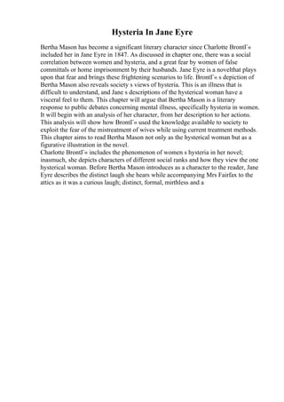 Hysteria In Jane Eyre
Bertha Mason has become a significant literary character since Charlotte BrontГ«
included her in Jane Eyre in 1847. As discussed in chapter one, there was a social
correlation between women and hysteria, and a great fear by women of false
committals or home imprisonment by their husbands. Jane Eyre is a novelthat plays
upon that fear and brings these frightening scenarios to life. BrontГ« s depiction of
Bertha Mason also reveals society s views of hysteria. This is an illness that is
difficult to understand, and Jane s descriptions of the hysterical woman have a
visceral feel to them. This chapter will argue that Bertha Mason is a literary
response to public debates concerning mental illness, specifically hysteria in women.
It will begin with an analysis of her character, from her description to her actions.
This analysis will show how BrontГ« used the knowledge available to society to
exploit the fear of the mistreatment of wives while using current treatment methods.
This chapter aims to read Bertha Mason not only as the hysterical woman but as a
figurative illustration in the novel.
Charlotte BrontГ« includes the phenomenon of women s hysteria in her novel;
inasmuch, she depicts characters of different social ranks and how they view the one
hysterical woman. Before Bertha Mason introduces as a character to the reader, Jane
Eyre describes the distinct laugh she hears while accompanying Mrs Fairfax to the
attics as it was a curious laugh; distinct, formal, mirthless and a
 