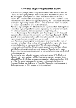 Aerospace Engineering Research Papers
Ever since I was younger, I have always had an interest in the insides of pens and
I would take pens apart just to put them back together. When I recently found out
that putting pens back together was not the normal idea of fun for children, I
realized that I am supposed to be an engineer. In addition to this, I also have a love
for math and science. The specific type of engineering that I am currently interested in
is aerospace engineering, which is because I have an interest in planes and rockets,
and because airports happen to be my favorite places.
Aerospace engineering has two different sections, or parts in which the two parts are
aeronautical engineering and astronautical engineering. The difference between the
two is that aeronautical ... Show more content on Helpwriting.net ...
For a bachelor s degree, they will need to learn about propulsions, structures, and
mechanics. This is because it is important to know how to get the aircraft off of the
ground. Aerospace engineers also need to be able to work with computers and
electronics, as these are constantly used and involved.
Most Aerospace companies prefer an employee to have more than three years of
experience in the field before working full time. A bachelor s degree is the lowest
amount of education, as previously stated. This job even requires good
communication skills and the ability to work in groups. For most of these jobs an
individual must be able to obtain a security clearance. They also tend to accept
degrees other than aerospace degrees, such as mechanical engineering and electrical
engineering degrees.
The national average salary for aerospace engineers is around $79k. The lowest
salary for entry level engineers is $54k. Experienced engineers can range from a
salary of $77k to $140k. Late career engineers can have salaries ranging from $90k
to $172k. The annual mean wage for aerospace engineering is the highest in
Colorado, Virginia, and the District of Columbia. The employment is expected to
decline two percent by 2024 because of the decrease in air
 