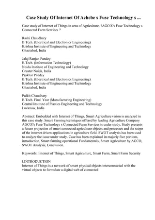 Case Study Of Internet Of Achebe s Fuse Technology s ...
Case study of Internet of Things in area of Agriculture, ?AGCO?s Fuse Technology s
Connected Farm Services ?
Rashi Chaudhary
B.Tech. (Electrical and Electronics Engineering)
Krishna Institute of Engineering and Technology
Ghaziabad, India
Jalaj Ranjan Pandey
B.Tech. (Information Technology)
Noida Institute of Engineering and Technology
Greater Noida, India
Prakhar Pandey
B.Tech. (Electrical and Electronics Engineering)
Krishna Institute of Engineering and Technology
Ghaziabad, India
Pulkit Chaudhary
B.Tech. Final Year (Manufacturing Engineering)
Central Institute of Plastics Engineering and Technology
Lucknow, India
Abstract: Embedded with Internet of Things, Smart Agriculture vision is analyzed in
this case study. Smart Farming techniques offered by leading Agriculture Company
AGCO?s Fuse Technology s Connected Farm Services is under study. Study presents
a future projection of smart connected agriculture objects and processes and the scope
of the internet driven applications in agriculture field. SWOT analysis has been used
to analyze the issue under study. Case has been explained in majorly five portions,
introduction, Smart farming operational Fundamentals, Smart Agriculture by AGCO,
SWOT Analysis, Conclusion.
Keywords: Internet of Things, Smart Agriculture, Smart Farm, Smart Farm Security
I.INTRODUCTION
Internet of Things is a network of smart physical objects interconnected with the
virtual objects to formulate a digital web of connected
 