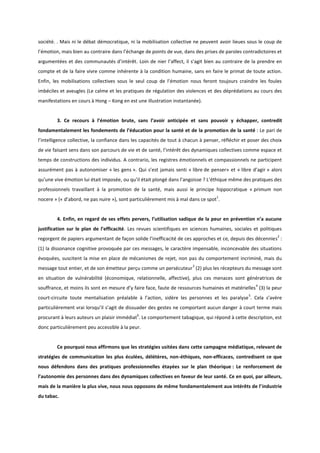 société. . Mais ni le débat démocratique, ni la mobilisation collective ne peuvent avoir lieues sous le coup de l’émotion, mais bien au contraire dans l’échange de points de vue, dans des prises de paroles contradictoires et argumentées et des communautés d’intérêt. Loin de nier l’affect, il s’agit bien au contraire de la prendre en compte et de la faire vivre comme inhérente à la condition humaine, sans en faire le primat de toute action. Enfin, les mobilisations collectives sous le seul coup de l’émotion nous feront toujours craindre les foules imbéciles et aveugles (Le calme et les pratiques de régulation des violences et des déprédations au cours des manifestations en cours à Hong – Kong en est une illustration instantanée). 
3. Ce recours à l’émotion brute, sans l’avoir anticipée et sans pouvoir y échapper, contredit fondamentalement les fondements de l’éducation pour la santé et de la promotion de la santé : Le pari de l’intelligence collective, la confiance dans les capacités de tout à chacun à penser, réfléchir et poser des choix de vie faisant sens dans son parcours de vie et de santé, l’intérêt des dynamiques collectives comme espace et temps de constructions des individus. A contrario, les registres émotionnels et compassionnels ne participent assurément pas à autonomiser « les gens ». Qui s’est jamais senti « libre de penser» et « libre d’agir » alors qu’une vive émotion lui était imposée, ou qu’il était plongé dans l’angoisse ? L’éthique même des pratiques des professionnels travaillant à la promotion de la santé, mais aussi le principe hippocratique « primum non nocere » (« d’abord, ne pas nuire »), sont particulièrement mis à mal dans ce spot1. 
4. Enfin, en regard de ses effets pervers, l’utilisation sadique de la peur en prévention n’a aucune justification sur le plan de l’efficacité. Les revues scientifiques en sciences humaines, sociales et politiques regorgent de papiers argumentant de façon solide l’inefficacité de ces approches et ce, depuis des décennies2 : (1) la dissonance cognitive provoquée par ces messages, le caractère impensable, inconcevable des situations évoquées, suscitent la mise en place de mécanismes de rejet, non pas du comportement incriminé, mais du message tout entier, et de son émetteur perçu comme un persécuteur3 (2) plus les récepteurs du message sont en situation de vulnérabilité (économique, relationnelle, affective), plus ces menaces sont génératrices de souffrance, et moins ils sont en mesure d’y faire face, faute de ressources humaines et matérielles4 (3) la peur court-circuite toute mentalisation préalable à l’action, sidère les personnes et les paralyse5. Cela s’avère particulièrement vrai lorsqu’il s’agit de dissuader des gestes ne comportant aucun danger à court terme mais procurant à leurs auteurs un plaisir immédiat6. Le comportement tabagique, qui répond à cette description, est donc particulièrement peu accessible à la peur. 
Ce pourquoi nous affirmons que les stratégies usitées dans cette campagne médiatique, relevant de stratégies de communication les plus éculées, délétères, non-éthiques, non-efficaces, contredisent ce que nous défendons dans des pratiques professionnelles étayées sur le plan théorique : Le renforcement de l’autonomie des personnes dans des dynamiques collectives en faveur de leur santé. Ce en quoi, par ailleurs, mais de la manière la plus vive, nous nous opposons de même fondamentalement aux intérêts de l’industrie du tabac.  