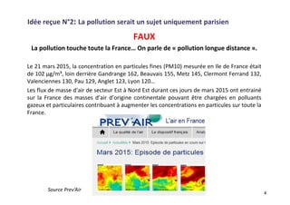 Idée reçue N°2: La pollution serait un sujet uniquement parisien
FAUX
La pollution touche toute la France… On parle de « pollution longue distance ».
Le 21 mars 2015, la concentration en particules fines (PM10) mesurée en Ile de France était
de 102 µg/m³, loin derrière Gandrange 162, Beauvais 155, Metz 145, Clermont Ferrand 132,
Valenciennes 130, Pau 129, Anglet 123, Lyon 120…
Les flux de masse d’air de secteur Est à Nord Est durant ces jours de mars 2015 ont entrainé
sur la France des masses d’air d’origine continentale pouvant être chargées en polluants
gazeux et particulaires contribuant à augmenter les concentrations en particules sur toute la
France.
4
Source Prev’Air
 
