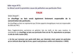 Idée reçue N°5:
Le diesel serait la première cause de pollution aux particules fines
FAUX
Selon Airparif :
Le chauffage au bois serait également fortement responsable de la
concentration des particules.
(le chauffage au bois ne représente que 5% des apports énergétiques mais est responsable
de 90% des PM ).
Dans l’agglomération parisienne en général, loin du trafic et des axes routiers, la
contribution du chauffage au bois aux particules fines est de 7%, équivalente ou presque
à celle du trafic routier (8%).
« Un feu qui ronronne une après-midi dans une cheminée émet autant de particules
qu’un véhicule diesel âgé de 8 ans, ayant roulé plusieurs milliers de kilomètres » DRIEE.
7
 