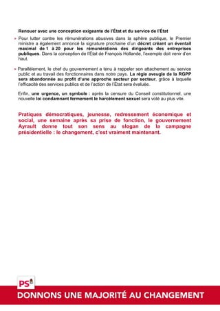 Renouer avec une conception exigeante de l'État et du service de l'État
>   Pour lutter contre les rémunérations abusives dans la sphère publique, le Premier
    ministre a également annoncé la signature prochaine d’un décret créant un éventail
    maximal de 1 à 20 pour les rémunérations des dirigeants des entreprises
    publiques. Dans la conception de l’État de François Hollande, l’exemple doit venir d’en
    haut.

>   Parallèlement, le chef du gouvernement a tenu à rappeler son attachement au service
    public et au travail des fonctionnaires dans notre pays. La règle aveugle de la RGPP
    sera abandonnée au profit d’une approche secteur par secteur, grâce à laquelle
    l’efficacité des services publics et de l’action de l’État sera évaluée.

    Enfin, une urgence, un symbole : après la censure du Conseil constitutionnel, une
    nouvelle loi condamnant fermement le harcèlement sexuel sera voté au plus vite.


    Pratiques démocratiques, jeunesse, redressement économique et
    social, une semaine après sa prise de fonction, le gouvernement
    Ayrault donne tout son sens au slogan de la campagne
    présidentielle : le changement, c’est vraiment maintenant.
 