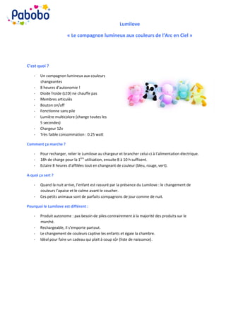 Lumilove

                        « Le compagnon lumineux aux couleurs de l’Arc en Ciel »




C’est quoi ?

    -   Un compagnon lumineux aux couleurs
        changeantes
    -   8 heures d’autonomie !
    -   Diode froide (LED) ne chauffe pas
    -   Membres articulés
    -   Bouton on/off
    -   Fonctionne sans pile
    -   Lumière multicolore (change toutes les
        5 secondes)
    -   Chargeur 12v
    -   Très faible consommation : 0.25 watt

Comment ça marche ?

    -   Pour recharger, relier le Lumilove au chargeur et brancher celui-ci à l’alimentation électrique.
    -   18h de charge pour la 1ère utilisation, ensuite 8 à 10 h suffisent.
    -   Eclaire 8 heures d’affilées tout en changeant de couleur (bleu, rouge, vert).

A quoi ça sert ?

    -   Quand la nuit arrive, l’enfant est rassuré par la présence du Lumilove : le changement de
        couleurs l’apaise et le calme avant le coucher.
    -   Ces petits animaux sont de parfaits compagnons de jour comme de nuit.

Pourquoi le Lumilove est différent :

    -   Produit autonome : pas besoin de piles contrairement à la majorité des produits sur le
        marché.
    -   Rechargeable, il s’emporte partout.
    -   Le changement de couleurs captive les enfants et égaie la chambre.
    -   Idéal pour faire un cadeau qui plait à coup sûr (liste de naissance).
 