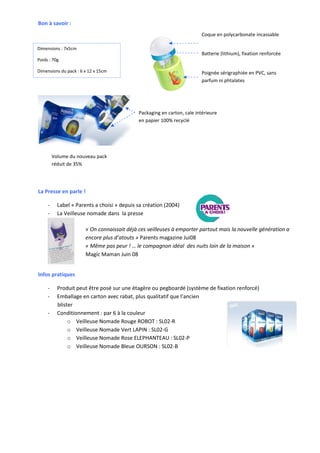 Bon à savoir :
                                                                         Coque en polycarbonate incassable

Dimensions : 7x5cm
                                                                         Batterie (lithium), fixation renforcée
Poids : 70g

Dimensions du pack : 6 x 12 x 15cm                                       Poignée sérigraphiée en PVC, sans
                                                                         parfum ni phtalates




                                             Packaging en carton, cale intérieure
                                             en papier 100% recyclé




         Volume du nouveau pack
         réduit de 35%




La Presse en parle !

     -     Label « Parents a choisi » depuis sa création (2004)
     -     La Veilleuse nomade dans la presse

                       « On connaissait déjà ces veilleuses à emporter partout mais la nouvelle génération a
                       encore plus d’atouts » Parents magazine Jui08
                       « Même pas peur ! … le compagnon idéal des nuits loin de la maison »
                       Magic Maman Juin 08


Infos pratiques

     -     Produit peut être posé sur une étagère ou pegboardé (système de fixation renforcé)
     -     Emballage en carton avec rabat, plus qualitatif que l’ancien
           blister
     -     Conditionnement : par 6 à la couleur
                o Veilleuse Nomade Rouge ROBOT : SL02-R
                o Veilleuse Nomade Vert LAPIN : SL02-G
                o Veilleuse Nomade Rose ELEPHANTEAU : SL02-P
                o Veilleuse Nomade Bleue OURSON : SL02-B
 