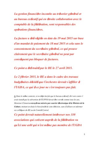 8
La gestion financière incombe au trésorier général et
au bureau exécutif qui en étroite collaboration avec le
comptable de la fédération, sont responsables des
opérations financières.
La facture a été réglée en date du 19 mai 2015 sur base
d’un mandat de paiement du 18 mai 2015 et cela sans le
consentement du secrétaire général, ce qui prouve
clairement que le secrétaire général ne peut par
conséquent pas bloquer de factures.
Ce point a été traité par le BE le 27 avril 2015.
Le 2 février 2015, le BE a dans le cadre des travaux
budgétaires décidé que l’orchestre devrait s’affilier à
l’UGDA, ce qui à ce jour ne s’est toujours pas fait.
3. Dans le même contexte, et en dépit du fait que le bureau exécutif, à 4 voix contre 1
avait statué que la subvention à l’EUWYO devait être versée comme tous les ans,
Monsieur Clement a envoyé une missive par courrier électronique à la Ministre de la
Culture, mettant en doute le bien-fondé de cette décision, sans d’ailleurs en informer
ses collègues du BE ou du Comité Central.
Ce point devrait naturellement intéresser nos 310
associations qui cotisent auprès de la fédération vu
qu’ici une asbl qui n’est même pas membre de l’UGDA
 
