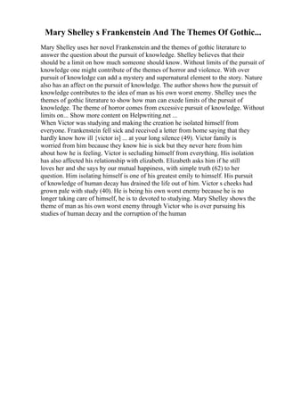 Mary Shelley s Frankenstein And The Themes Of Gothic...
Mary Shelley uses her novel Frankenstein and the themes of gothic literature to
answer the question about the pursuit of knowledge. Shelley believes that their
should be a limit on how much someone should know. Without limits of the pursuit of
knowledge one might contribute of the themes of horror and violence. With over
pursuit of knowledge can add a mystery and supernatural element to the story. Nature
also has an affect on the pursuit of knowledge. The author shows how the pursuit of
knowledge contributes to the idea of man as his own worst enemy. Shelley uses the
themes of gothic literature to show how man can exede limits of the pursuit of
knowledge. The theme of horror comes from excessive pursuit of knowledge. Without
limits on... Show more content on Helpwriting.net ...
When Victor was studying and making the creation he isolated himself from
everyone. Frankenstein fell sick and received a letter from home saying that they
hardly know how ill {victor is] ... at your long silence (49). Victor family is
worried from him because they know hie is sick but they never here from him
about how he is feeling. Victor is secluding himself from everything. His isolation
has also affected his relationship with elizabeth. Elizabeth asks him if he still
loves her and she says by our mutual happiness, with simple truth (62) to her
question. Him isolating himself is one of his greatest emily to himself. His pursuit
of knowledge of human decay has drained the life out of him. Victor s cheeks had
grown pale with study (40). He is being his own worst enemy because he is no
longer taking care of himself, he is to devoted to studying. Mary Shelley shows the
theme of man as his own worst enemy through Victor who is over pursuing his
studies of human decay and the corruption of the human
 