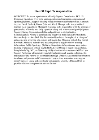 Fice Of Pupil Transportation
OBJECTIVE To obtain a position as a Family Support Coordinator. SKILLS
Computer Operation: Over eight years operating and managing computers and
operating systems. Adept at utilizing office automation software such as Microsoft
Access, Excel, Outlook, Power Point and Word. Manage tasks in a prioritized
manner: As a Department Manager I evaluated tasks to complete with the abilities of
personnel to effect the best daily operation of my unit with tact and good judgment.
Support: Strong Organization ability and proficient in clerical duties.
Communication: Ability to communicate effectively both oral and written form.
Oversee Projects: As a Web Site Production Developer, I was placed in charge of
cataloging and archiving site content and media data files onto optical disc format.
Research: Ability to examine and make inquiries to acquire new or missing
information. Public Speaking: Ability to disseminate information or ideas to in a
training or classroom setting. EXPERIENCE The Office of Pupil Transportation,
Long Island City, NY(Jan 2006 Aug 2013) Administrative Assistant / Office User
Support Performed administrative and clerical duties such as data collection, file
maintenance and reports for the Queens Borough Director. Disseminate information
to schools and parents and Communicated instructions to vendors to arrange or
modify service. Liaise and coordinate with parents, schools, CFNs and CSE to
provide effective transportation service for the
 