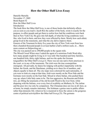 How the Other Half Lives Essay
Danielle Mariella
November 17, 2005
Book Report #2
How the Other Half Lives
Introduction
The book How the Other Half lives, is one of those books that definitely affects
you as soon as you read it. Jacob Riis the author of the book, wrote it exactly for the
purpose, to affect people and get them to realize how bad the conditions were back
then in New York City. He goes into full depth, of what the living conditions were
like, who lived in them, and how they were affected by them. Mostly how each ethnic
group lived in the tenements, and what the city did to improve them.
Genesis of the Tenement In thirty five years the city of New York went from less
then a hundred thousand people to at least harbor a half a million souls, in ... Show
more content on Helpwriting.net ...
The city was packed out to 290,000 people in the square mile.
The Mixed Crowd When once I asked the agent of a notorious Forth Ward alley
how many people might be living in it I was told: One hundred and forty families,
one hundred Irish, thirty eight Italians, and two the spoke the German
tongue(How the Other Half Lives,p.3). There was not one native born american in
the court, or in any of the tenements. The irish were the true cosmopolitan
immigrant. All pervadin, he shares his lodging with perfect impartiality with the
Italian, the Greek, and the Dutchman, yielding on to sheer for of numbers, and
objects equally to them all. The city maps were colorized for each nationality, if
you were to look at a map at that time, Irish were mostly on the West Side and the
Germans were mostly on the East Side. Mixed in where Italian, who pushed there
way up, where Little Italy came to be. The less aggressive, the Russian and Polish
Jew, are filling the tenements of the old Seventh Ward to the river front, while
disputing with the Italians, over every foot of avaibility on Mulberry St. The italian
and the poor Jew rise only by compulsion. The Chinaman does not rise at all; here, as
at home, he simply remains stationary. The Irishman s genius runs to public affairs
rather than domestic life; wherever he is mustered in force the saloon is the gorgeous
centre of political activity(How the Other half lives,p.25). The germans
 