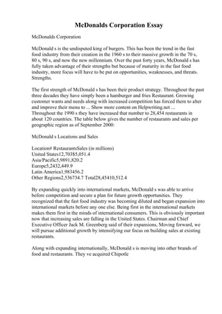 McDonalds Corporation Essay
McDonalds Corporation
McDonald s is the undisputed king of burgers. This has been the trend in the fast
food industry from their creation in the 1960 s to their massive growth in the 70 s,
80 s, 90 s, and now the new millennium. Over the past forty years, McDonald s has
fully taken advantage of their strengths but because of maturity in the fast food
industry, more focus will have to be put on opportunities, weaknesses, and threats.
Strengths.
The first strength of McDonald s has been their product strategy. Throughout the past
three decades they have simply been a hamburger and fries Restaurant. Growing
customer wants and needs along with increased competition has forced them to alter
and improve their menu to ... Show more content on Helpwriting.net ...
Throughout the 1990 s they have increased that number to 28,454 restaurants in
about 120 countries. The table below gives the number of restaurants and sales per
geographic region as of September 2000:
McDonald s Locations and Sales
Location# RestaurantsSales (in millions)
United States12,703$5,051.4
Asia/Pacific5,9891,820.2
Europe5,2432,449.9
Latin America1,983456.2
Other Regions2,536734.7 Total28,45410,512.4
By expanding quickly into international markets, McDonald s was able to arrive
before competition and secure a plan for future growth opportunities. They
recognized that the fast food industry was becoming diluted and began expansion into
international markets before any one else. Being first in the international markets
makes them first in the minds of international consumers. This is obviously important
now that increasing sales are falling in the United States. Chairman and Chief
Executive Officer Jack M. Greenberg said of their expansions, Moving forward, we
will pursue additional growth by intensifying our focus on building sales at existing
restaurants.
Along with expanding internationally, McDonald s is moving into other brands of
food and restaurants. They ve acquired Chipotle
 