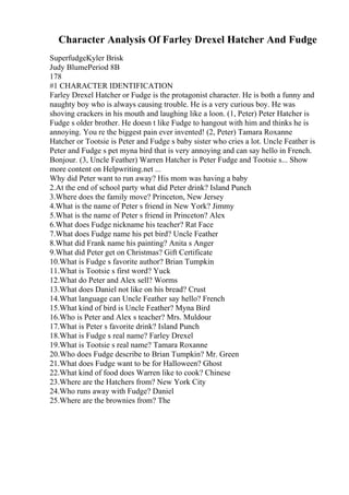 Character Analysis Of Farley Drexel Hatcher And Fudge
SuperfudgeKyler Brisk
Judy BlumePeriod 8B
178
#1 CHARACTER IDENTIFICATION
Farley Drexel Hatcher or Fudge is the protagonist character. He is both a funny and
naughty boy who is always causing trouble. He is a very curious boy. He was
shoving crackers in his mouth and laughing like a loon. (1, Peter) Peter Hatcher is
Fudge s older brother. He doesn t like Fudge to hangout with him and thinks he is
annoying. You re the biggest pain ever invented! (2, Peter) Tamara Roxanne
Hatcher or Tootsie is Peter and Fudge s baby sister who cries a lot. Uncle Feather is
Peter and Fudge s pet myna bird that is very annoying and can say hello in French.
Bonjour. (3, Uncle Feather) Warren Hatcher is Peter Fudge and Tootsie s... Show
more content on Helpwriting.net ...
Why did Peter want to run away? His mom was having a baby
2.At the end of school party what did Peter drink? Island Punch
3.Where does the family move? Princeton, New Jersey
4.What is the name of Peter s friend in New York? Jimmy
5.What is the name of Peter s friend in Princeton? Alex
6.What does Fudge nickname his teacher? Rat Face
7.What does Fudge name his pet bird? Uncle Feather
8.What did Frank name his painting? Anita s Anger
9.What did Peter get on Christmas? Gift Certificate
10.What is Fudge s favorite author? Brian Tumpkin
11.What is Tootsie s first word? Yuck
12.What do Peter and Alex sell? Worms
13.What does Daniel not like on his bread? Crust
14.What language can Uncle Feather say hello? French
15.What kind of bird is Uncle Feather? Myna Bird
16.Who is Peter and Alex s teacher? Mrs. Muldour
17.What is Peter s favorite drink? Island Punch
18.What is Fudge s real name? Farley Drexel
19.What is Tootsie s real name? Tamara Roxanne
20.Who does Fudge describe to Brian Tumpkin? Mr. Green
21.What does Fudge want to be for Halloween? Ghost
22.What kind of food does Warren like to cook? Chinese
23.Where are the Hatchers from? New York City
24.Who runs away with Fudge? Daniel
25.Where are the brownies from? The
 