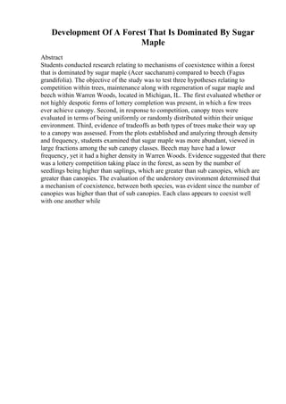 Development Of A Forest That Is Dominated By Sugar
Maple
Abstract
Students conducted research relating to mechanisms of coexistence within a forest
that is dominated by sugar maple (Acer saccharum) compared to beech (Fagus
grandifolia). The objective of the study was to test three hypotheses relating to
competition within trees, maintenance along with regeneration of sugar maple and
beech within Warren Woods, located in Michigan, IL. The first evaluated whether or
not highly despotic forms of lottery completion was present, in which a few trees
ever achieve canopy. Second, in response to competition, canopy trees were
evaluated in terms of being uniformly or randomly distributed within their unique
environment. Third, evidence of tradeoffs as both types of trees make their way up
to a canopy was assessed. From the plots established and analyzing through density
and frequency, students examined that sugar maple was more abundant, viewed in
large fractions among the sub canopy classes. Beech may have had a lower
frequency, yet it had a higher density in Warren Woods. Evidence suggested that there
was a lottery competition taking place in the forest, as seen by the number of
seedlings being higher than saplings, which are greater than sub canopies, which are
greater than canopies. The evaluation of the understory environment determined that
a mechanism of coexistence, between both species, was evident since the number of
canopies was higher than that of sub canopies. Each class appears to coexist well
with one another while
 