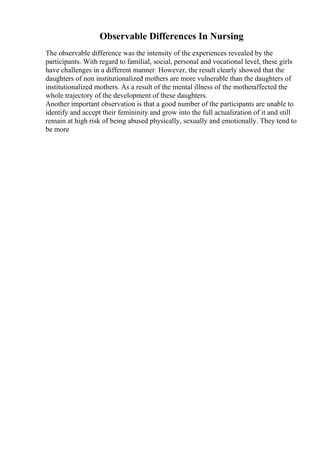 Observable Differences In Nursing
The observable difference was the intensity of the experiences revealed by the
participants. With regard to familial, social, personal and vocational level, these girls
have challenges in a different manner. However, the result clearly showed that the
daughters of non institutionalized mothers are more vulnerable than the daughters of
institutionalized mothers. As a result of the mental illness of the motheraffected the
whole trajectory of the development of these daughters.
Another important observation is that a good number of the participants are unable to
identify and accept their femininity and grow into the full actualization of it and still
remain at high risk of being abused physically, sexually and emotionally. They tend to
be more
 